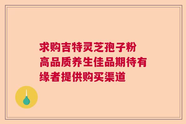 求购吉特灵芝孢子粉 高品质养生佳品期待有缘者提供购买渠道