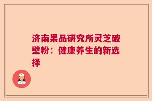 济南果品研究所灵芝破壁粉：健康养生的新选择