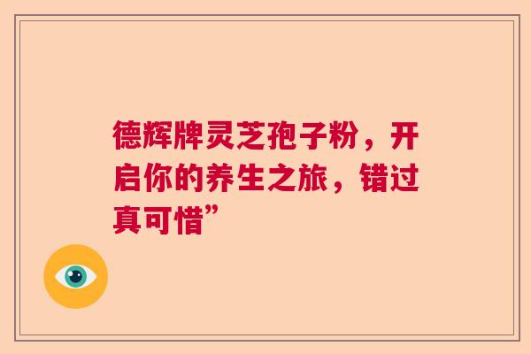 德辉牌灵芝孢子粉，开启你的养生之旅，错过真可惜”