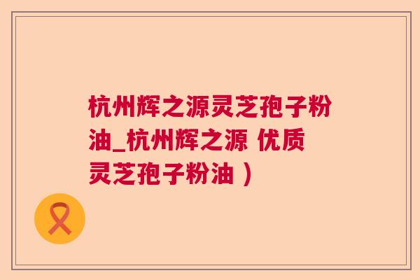 杭州辉之源灵芝孢子粉油_杭州辉之源 优质灵芝孢子粉油 )