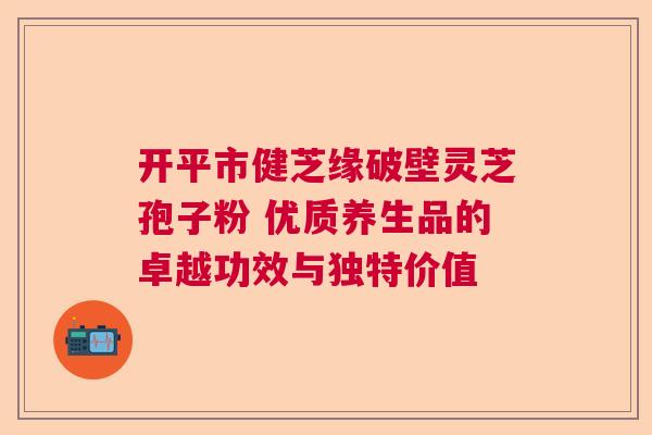 开平市健芝缘破壁灵芝孢子粉 优质养生品的卓越功效与独特价值