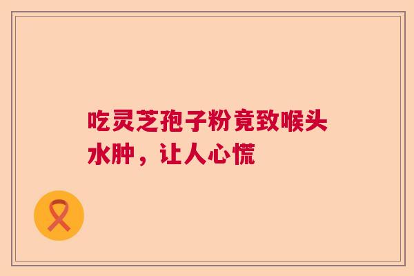 吃灵芝孢子粉竟致喉头水肿，让人心慌