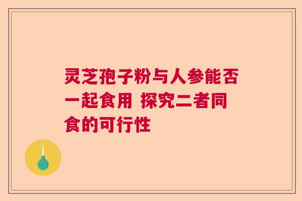 灵芝孢子粉与人参能否一起食用 探究二者同食的可行性