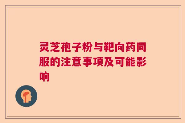 灵芝孢子粉与靶向药同服的注意事项及可能影响