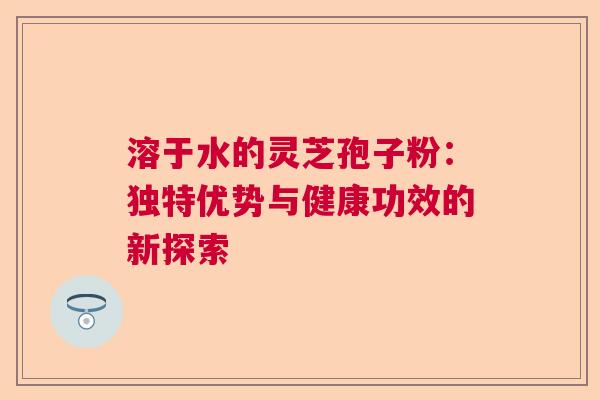 溶于水的灵芝孢子粉：独特优势与健康功效的新探索