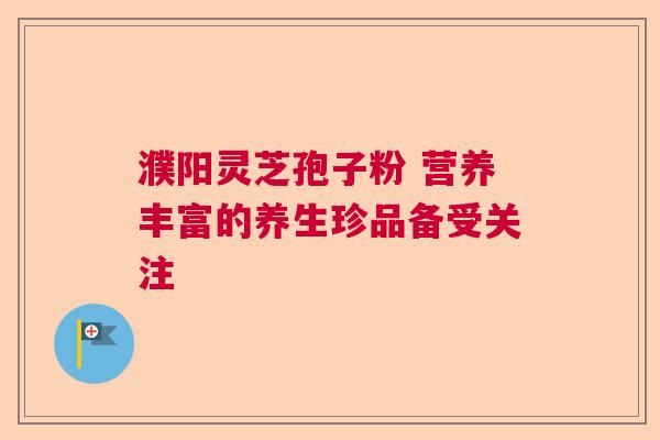 濮阳灵芝孢子粉 营养丰富的养生珍品备受关注