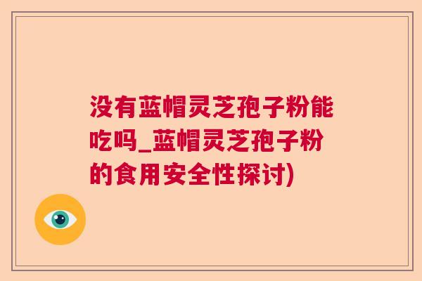 没有蓝帽灵芝孢子粉能吃吗_蓝帽灵芝孢子粉的食用安全性探讨)