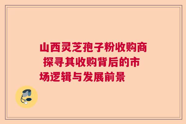 山西灵芝孢子粉收购商 探寻其收购背后的市场逻辑与发展前景