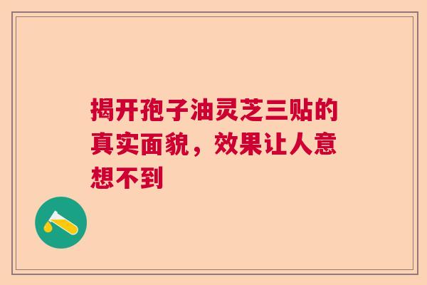 揭开孢子油灵芝三贴的真实面貌，效果让人意想不到