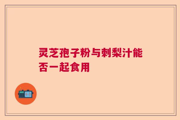 灵芝孢子粉与刺梨汁能否一起食用