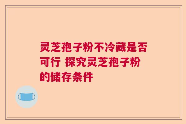 灵芝孢子粉不冷藏是否可行 探究灵芝孢子粉的储存条件