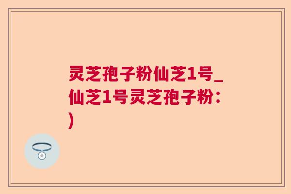 灵芝孢子粉仙芝1号_仙芝1号灵芝孢子粉：)