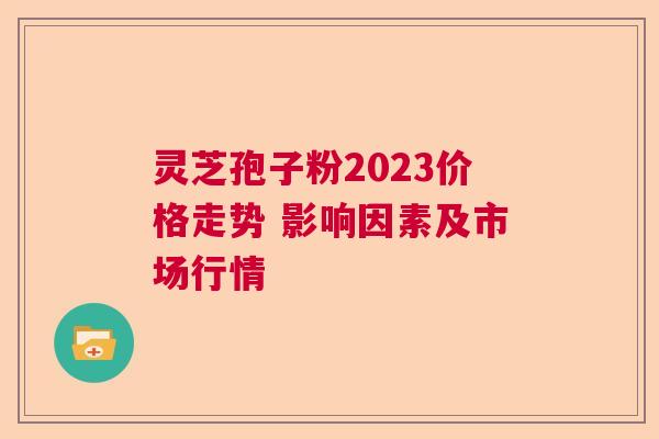 灵芝孢子粉2023价格走势 影响因素及市场行情