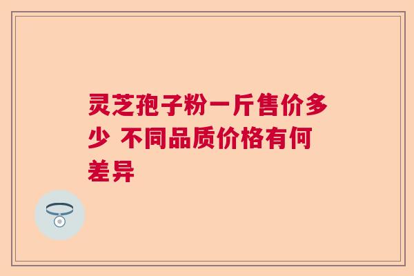 灵芝孢子粉一斤售价多少 不同品质价格有何差异