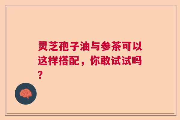 灵芝孢子油与参茶可以这样搭配，你敢试试吗？