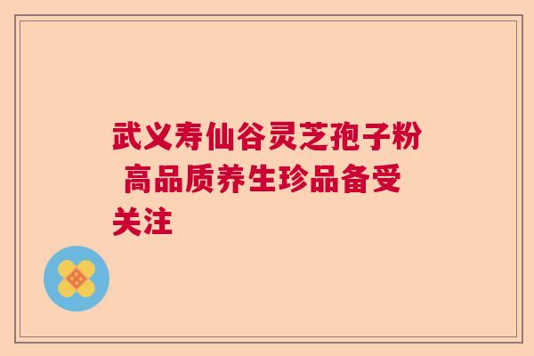 武义寿仙谷灵芝孢子粉 高品质养生珍品备受关注