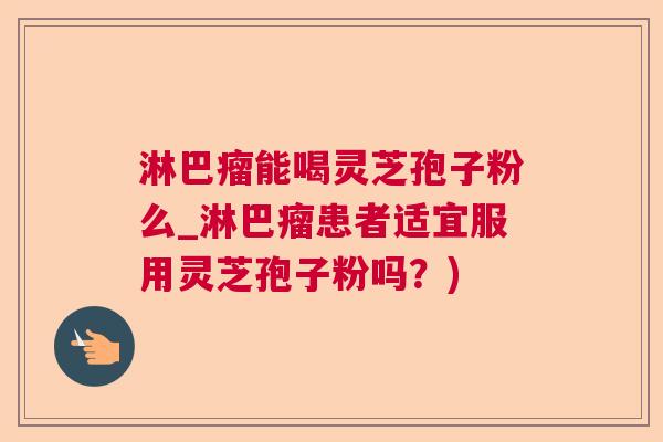 淋巴瘤能喝灵芝孢子粉么_淋巴瘤患者适宜服用灵芝孢子粉吗？)