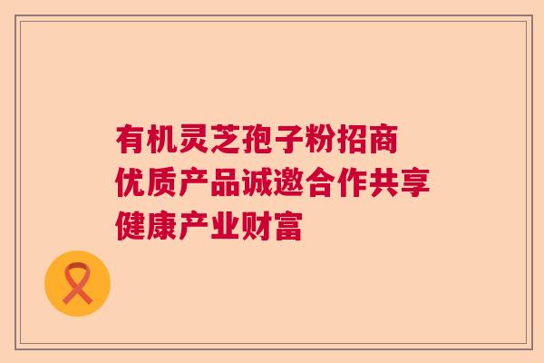 有机灵芝孢子粉招商 优质产品诚邀合作共享健康产业财富