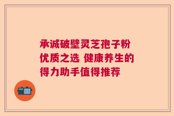承诚破壁灵芝孢子粉 优质之选 健康养生的得力助手值得推荐