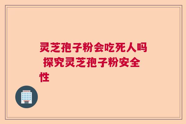 灵芝孢子粉会吃死人吗 探究灵芝孢子粉安全性