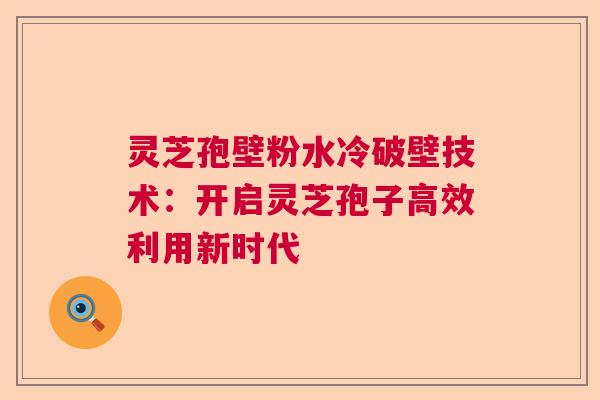 灵芝孢壁粉水冷破壁技术：开启灵芝孢子高效利用新时代