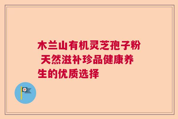 木兰山有机灵芝孢子粉 天然滋补珍品健康养生的优质选择