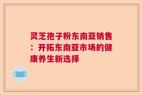 灵芝孢子粉东南亚销售：开拓东南亚市场的健康养生新选择