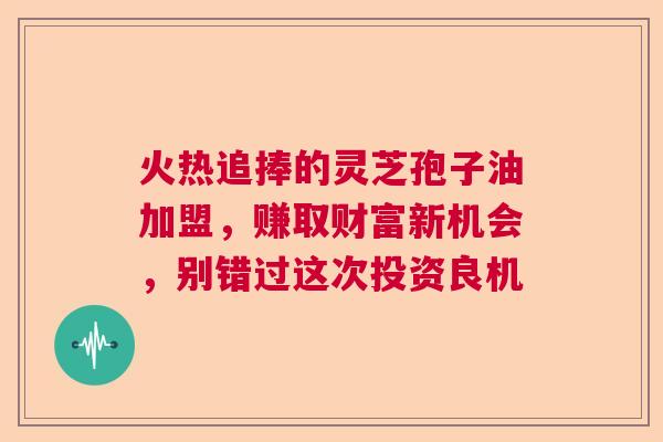 火热追捧的灵芝孢子油加盟，赚取财富新机会，别错过这次投资良机