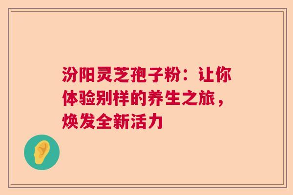 汾阳灵芝孢子粉：让你体验别样的养生之旅，焕发全新活力