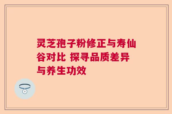 灵芝孢子粉修正与寿仙谷对比 探寻品质差异与养生功效