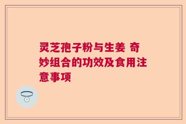 灵芝孢子粉与生姜 奇妙组合的功效及食用注意事项