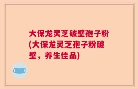大保龙灵芝破壁孢子粉(大保龙灵芝孢子粉破壁，养生佳品)