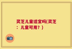 灵芝儿童适宜吗(灵芝：儿童可用？)