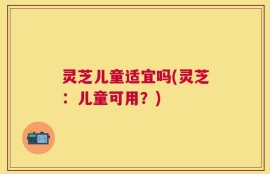 灵芝儿童适宜吗(灵芝：儿童可用？)