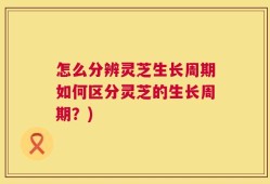 怎么分辨灵芝生长周期如何区分灵芝的生长周期？)