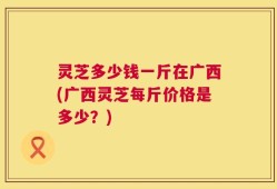 灵芝多少钱一斤在广西(广西灵芝每斤价格是多少？)