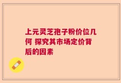 上元灵芝孢子粉价位几何 探究其市场定价背后的因素