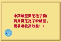 中药破壁灵芝孢子粉(药用灵芝孢子粉破壁，更易吸收高效益！)