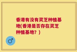 香港有没有灵芝种植基地(香港是否存在灵芝种植基地？)