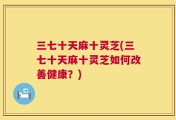 三七十天麻十灵芝(三七十天麻十灵芝如何改善健康？)