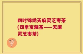 四时锦绣天麻灵芝枣茶(四季宝藏茶——天麻灵芝枣茶)
