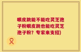 眼皮跳能不能吃灵芝孢子粉眼皮跳也能吃灵芝孢子粉？专家来支招)