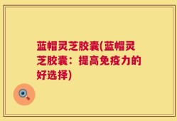 蓝帽灵芝胶囊(蓝帽灵芝胶囊：提高免疫力的好选择)