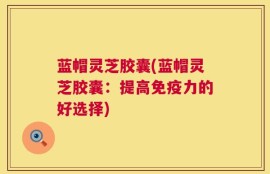 蓝帽灵芝胶囊(蓝帽灵芝胶囊：提高免疫力的好选择)
