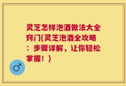 灵芝怎样泡酒做法大全窍门(灵芝泡酒全攻略：步骤详解，让你轻松掌握！)