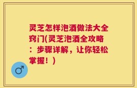灵芝怎样泡酒做法大全窍门(灵芝泡酒全攻略：步骤详解，让你轻松掌握！)