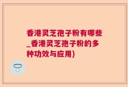香港灵芝孢子粉有哪些_香港灵芝孢子粉的多种功效与应用)
