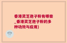 香港灵芝孢子粉有哪些_香港灵芝孢子粉的多种功效与应用)