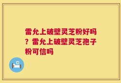 雷允上破壁灵芝粉好吗？雷允上破壁灵芝孢子粉可信吗