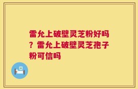 雷允上破壁灵芝粉好吗？雷允上破壁灵芝孢子粉可信吗